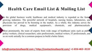 In the global business world, healthcare and medical industry is regarded as the fastest
growing industries. The powerful network of hospitals, nursing homes, laboratories, and
physicians has proved to be booming in the market. As a whole, this industry serves the
provision of drugs, medical equipment's, chemicals, and pharmaceuticals.
Most prominently, the team of experts from wide range of healthcare units such as public
policy workers, clinical researchers, sales professionals, medical writers, IT professionals, and
so on work unitedly for a common purpose to build a better future.
Health Care Email List & Mailing List
info@contactmailworld.com / http://contactmailworld.com/ +1-816-463- 8133
 