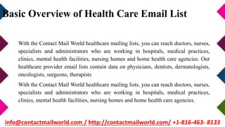 Basic Overview of Health Care Email List
With the Contact Mail World healthcare mailing lists, you can reach doctors, nurses,
specialists and administrators who are working in hospitals, medical practices,
clinics, mental health facilities, nursing homes and home health care agencies. Our
healthcare provider email lists contain data on physicians, dentists, dermatologists,
oncologists, surgeons, therapists
With the Contact Mail World healthcare mailing lists, you can reach doctors, nurses,
specialists and administrators who are working in hospitals, medical practices,
clinics, mental health facilities, nursing homes and home health care agencies.
info@contactmailworld.com / http://contactmailworld.com/ +1-816-463- 8133
 