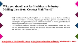 Why you should opt for Healthcare Industry
Mailing Lists from Contact Mail World?
• With Healthcare Industry Mailing List, you will be able to select the best Healthcare
leads for your needs based on geography, practice type, practice size and more. By
targeting the managers and executives, within the industries of interest, you'll be able to
effectively and efficiently close sales and boost profits.
• Our Healthcare Industry directory is detailed and comprehensive, email and tele-
verified, permission based, accurate and up-to-date and developed with utmost precision
and adherence to client business needs.
info@contactmailworld.com / http://contactmailworld.com/ +1-816-463- 8133
 