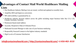 • Our Healthcare Industry Mailing Lists are tested, verified and updated on monthly basis.
• Amplifies ROI and Improves conversion.
• 98% deliverability is guaranteed by us.
• Healthcare industry decision makers across the globe including major business hubs like U.S, U.K,
Canada, Germany, Australia.
• Permission based email address
• Accurate, Responsive Data at Unbeaten Prices
• Dedicated Account Manager to take care of your business marketing
• Responsibly Sourced Contacts to the highest industry standards
• High Levels of Customer Satisfaction
Advantages of Contact Mail World Healthcare Mailing
Lists
info@contactmailworld.com / http://contactmailworld.com/ +1-816-463- 8133
 