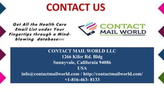 CONTACT MAIL WORLD LLC
1266 Kifer Rd. Bldg
Sunnyvale, California 94086
USA
info@contactmailworld.com / http://contactmailworld.com/
+1-816-463- 8133
Get All the Health Care
Email List under Your
Fingertips through a Mind-
blowing database!!!!
CONTACT US
 