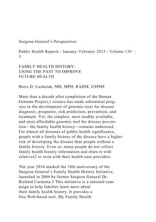Surgeon General’s Perspectives
Public Health Reports / January–
3
FAMILY HEALTH HISTORY:
USING THE PAST TO IMPROVE
FUTURE HEALTH
Boris D. Lushniak, MD, MPH, RADM, USPHS
More than a decade after completion of the Human
Genome Project,1 science has made substantial prog-
ress in the development of genomic tests for disease
diagnosis, prognosis, risk prediction, prevention, and
treatment. Yet, the simplest, most readily available,
and most affordable genomic tool for disease preven-
tion—the family health history—remains underused.
For almost all diseases of public health significance,
people with a family history of the disease have a higher
risk of developing the disease than people without a
family history. Even so, many people do not collect
family health history information and share it with
relatives2 or even with their health-care providers.
The year 2014 marked the 10th anniversary of the
Surgeon General’s Family Health History Initiative,
launched in 2004 by former Surgeon General Dr.
Richard Carmona.3 This initiative is a national cam-
paign to help families learn more about
their family health history. It provides a
free Web-based tool, My Family Health
 