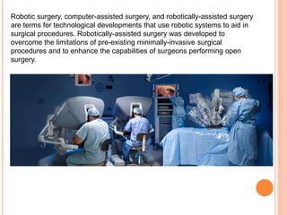 Robotic surgery, computer-assisted surgery, and robotically-assisted surgery
are terms for technological developments that use robotic systems to aid in
surgical procedures. Robotically-assisted surgery was developed to
overcome the limitations of pre-existing minimally-invasive surgical
procedures and to enhance the capabilities of surgeons performing open
surgery.
 