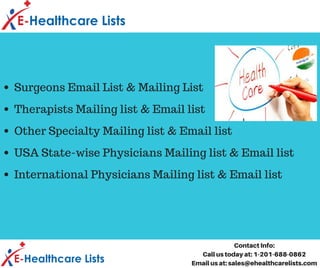 Surgeons Email List & Mailing List
Therapists Mailing list & Email list
Other Specialty Mailing list & Email list
USA State-wise Physicians Mailing list & Email list
International Physicians Mailing list & Email list
Contact Info:
Call us today at: 1-201-688-0862
Email us at: sales@ehealthcarelists.com
 