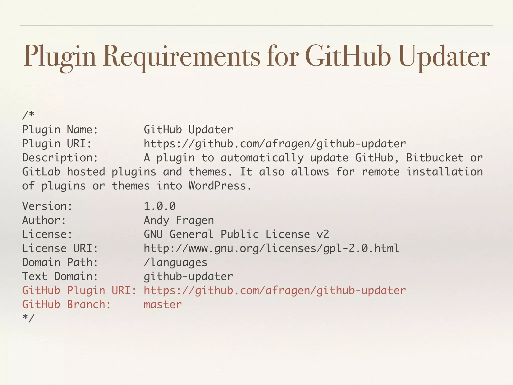Plugin Requirements for GitHub Updater
/* 
Plugin Name: GitHub Updater 
Plugin URI: https://github.com/afragen/github-updater 
Description: A plugin to automatically update GitHub, Bitbucket or
GitLab hosted plugins and themes. It also allows for remote installation
of plugins or themes into WordPress.
Version: 1.0.0 
Author: Andy Fragen 
License: GNU General Public License v2 
License URI: http://www.gnu.org/licenses/gpl-2.0.html 
Domain Path: /languages 
Text Domain: github-updater 
GitHub Plugin URI: https://github.com/afragen/github-updater 
GitHub Branch: master 
*/ 
 