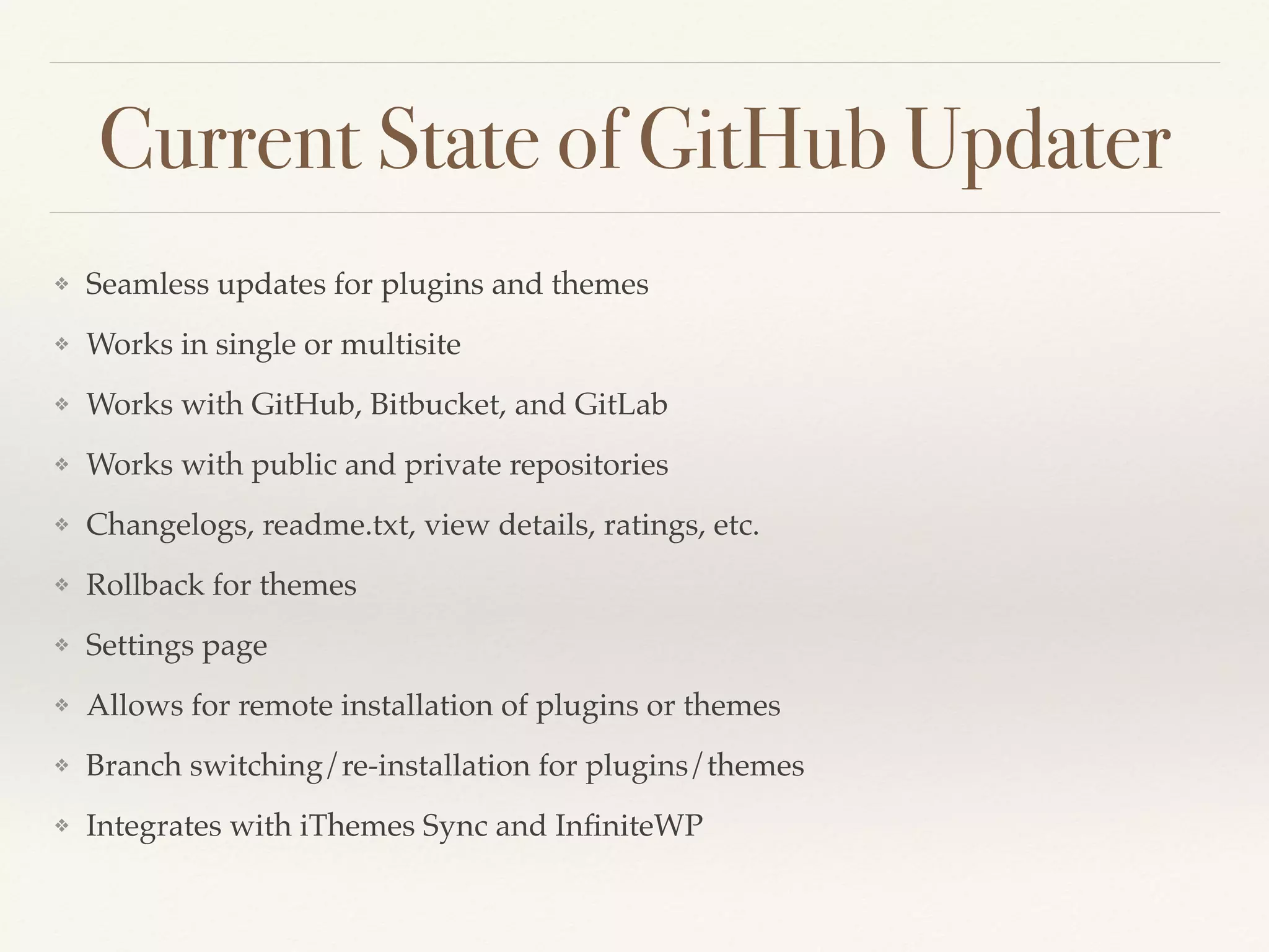 Current State of GitHub Updater
❖ Seamless updates for plugins and themes
❖ Works in single or multisite
❖ Works with GitHub, Bitbucket, and GitLab
❖ Works with public and private repositories
❖ Changelogs, readme.txt, view details, ratings, etc.
❖ Rollback for themes
❖ Settings page
❖ Allows for remote installation of plugins or themes
❖ Branch switching/re-installation for plugins/themes
❖ Integrates with iThemes Sync and InﬁniteWP
 
