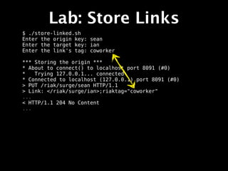 Lab: Store Links
$ ./store-linked.sh
Enter the origin key: sean
Enter the target key: ian
Enter the link's tag: coworker

*** Storing the origin ***
* About to connect() to localhost port 8091 (#0)
*   Trying 127.0.0.1... connected
* Connected to localhost (127.0.0.1) port 8091 (#0)
> PUT /riak/surge/sean HTTP/1.1
> Link: </riak/surge/ian>;riaktag="coworker"
...
< HTTP/1.1 204 No Content
...
 
