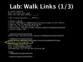Lab: Walk Links (1/3)
$ ./walk-linked.sh
Enter the origin key: sean
Enter the link spec (default: _,_,_):
...
> GET /riak/surge/sean/_,_,_ HTTP/1.1
...
< HTTP/1.1 200 OK
< Server: MochiWeb/1.1 WebMachine/1.9.0 (participate in the frantic)
< Expires: Tue, 27 Sep 2011 20:51:37 GMT
< Date: Tue, 27 Sep 2011 20:41:37 GMT
< Content-Type: multipart/mixed; boundary=J6O2SZfLfSEdAv5dv3mttR7AVOF
< Content-Length: 438
<

--J6O2SZfLfSEdAv5dv3mttR7AVOF
Content-Type: multipart/mixed; boundary=C1NUMpwbmSvb7CbqEAy1KdYRiUH

--C1NUMpwbmSvb7CbqEAy1KdYRiUH
X-Riak-Vclock: a85hYGBgzGDKBVIcMRuuc/k1GU/KYEpkymNl0Nzw7ThfFgA=
Location: /riak/surge/ian
Content-Type: text/plain
Link: </riak/surge>; rel="up"
Etag: 51h3q7RjTNaHWYpO4P0MJj
Last-Modified: Tue, 27 Sep 2011 20:38:01 GMT

target
--C1NUMpwbmSvb7CbqEAy1KdYRiUH--

--J6O2SZfLfSEdAv5dv3mttR7AVOF--
 