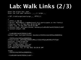 Lab: Walk Links (2/3)
Enter the origin key: sean
Enter the link spec (default: _,_,_): surge,_,_

> GET /riak/surge/sean/surge,_,_ HTTP/1.1
...
>
< HTTP/1.1 200 OK
< Server: MochiWeb/1.1 WebMachine/1.9.0 (participate in the frantic)
< Expires: Tue, 27 Sep 2011 20:52:53 GMT
< Date: Tue, 27 Sep 2011 20:42:53 GMT
< Content-Type: multipart/mixed; boundary=CsxMIsO9tfadrRJ7EQ3XL2ivQ4f
< Content-Length: 438
<

--CsxMIsO9tfadrRJ7EQ3XL2ivQ4f
Content-Type: multipart/mixed; boundary=I3U33LkzkqJi6HtbwsU0qRd4k4y

--I3U33LkzkqJi6HtbwsU0qRd4k4y
X-Riak-Vclock: a85hYGBgzGDKBVIcMRuuc/k1GU/KYEpkymNl0Nzw7ThfFgA=
Location: /riak/surge/ian
Content-Type: text/plain
Link: </riak/surge>; rel="up"
Etag: 51h3q7RjTNaHWYpO4P0MJj
Last-Modified: Tue, 27 Sep 2011 20:38:01 GMT

target
--I3U33LkzkqJi6HtbwsU0qRd4k4y--

--CsxMIsO9tfadrRJ7EQ3XL2ivQ4f--
 