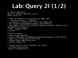 Lab: Query 2I (1/2)
$ ./query-indexed.sh
Query on range or equality? (r/e) e
Index value: 10

* About to connect() to localhost port 8091 (#0)
*   Trying 127.0.0.1... connected
* Connected to localhost (127.0.0.1) port 8091 (#0)
> GET /buckets/surge/index/surgeobj_int/10 HTTP/1.1
> User-Agent: curl/7.19.7 (universal-apple-darwin10.0) libcurl/7.19.7
OpenSSL/0.9.8r zlib/1.2.3
> Host: localhost:8091
> Accept: */*
>
< HTTP/1.1 200 OK
< Vary: Accept-Encoding
< Server: MochiWeb/1.1 WebMachine/1.9.0 (participate in the frantic)
< Date: Tue, 27 Sep 2011 22:27:27 GMT
< Content-Type: application/json
< Content-Length: 23
<
* Connection #0 to host localhost left intact
* Closing connection #0
{"keys":["surgeobj10"]}
 