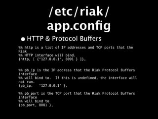 /etc/riak/
             app.conﬁg
• HTTP & Protocol Buffers
%% http is a list of IP addresses and TCP ports that the
Riak
%% HTTP interface will bind.
{http, [ {"127.0.0.1", 8091 } ]},


%% pb_ip is the IP address that the Riak Protocol Buffers
interface
%% will bind to. If this is undefined, the interface will
not run.
{pb_ip,   "127.0.0.1" },

%% pb_port is the TCP port that the Riak Protocol Buffers
interface
%% will bind to
{pb_port, 8081 },
 