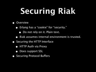 Securing Riak
•   Overview

    •   Erlang has a “cookie” for “security.”
        •   Do not rely on it. Plain text.

    •   Riak assumes internal environment is trusted.

•   Securing the HTTP Interface

    •   HTTP Auth via Proxy

    •   Does support SSL
•   Securing Protocol Buffers
 