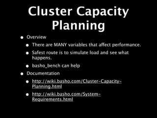 Cluster Capacity
       Planning
•   Overview
    •   There are MANY variables that affect performance.

    •   Safest route is to simulate load and see what
        happens.

    •   basho_bench can help
•   Documentation

    •   http://wiki.basho.com/Cluster-Capacity-
        Planning.html
    •   http://wiki.basho.com/System-
        Requirements.html
 