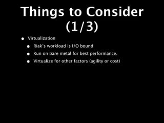 Things to Consider
      (1/3)
•   Virtualization

    •   Riak’s workload is I/O bound

    •   Run on bare metal for best performance.

    •   Virtualize for other factors (agility or cost)
 