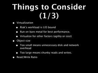 Things to Consider
      (1/3)
•   Virtualization

    •   Riak’s workload is I/O bound

    •   Run on bare metal for best performance.

    •   Virtualize for other factors (agility or cost)

•   Object size

    •   Too small means unnecessary disk and network
        overhead

    •   Too large means chunky reads and writes.

•   Read/Write Ratio
 