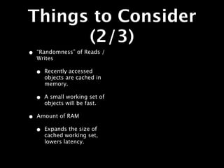 Things to Consider
      (2/3)
•   “Randomness” of Reads /
    Writes

    •   Recently accessed
        objects are cached in
        memory.

    •   A small working set of
        objects will be fast.

•   Amount of RAM

    •   Expands the size of
        cached working set,
        lowers latency.
 