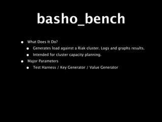 basho_bench
•   What Does It Do?
    •   Generates load against a Riak cluster. Logs and graphs results.

    •   Intended for cluster capacity planning.
•   Major Parameters
    •   Test Harness / Key Generator / Value Generator
 