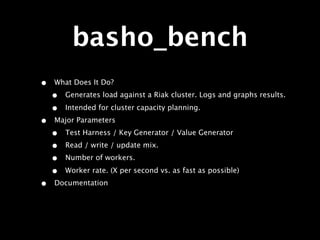 basho_bench
•   What Does It Do?
    •   Generates load against a Riak cluster. Logs and graphs results.

    •   Intended for cluster capacity planning.
•   Major Parameters
    •   Test Harness / Key Generator / Value Generator
    •   Read / write / update mix.
    •   Number of workers.

    •   Worker rate. (X per second vs. as fast as possible)
•   Documentation
 