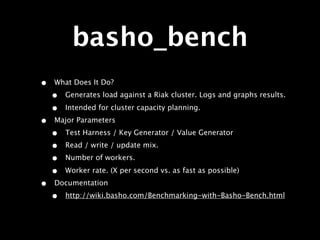 basho_bench
•   What Does It Do?
    •   Generates load against a Riak cluster. Logs and graphs results.

    •   Intended for cluster capacity planning.
•   Major Parameters
    •   Test Harness / Key Generator / Value Generator
    •   Read / write / update mix.
    •   Number of workers.

    •   Worker rate. (X per second vs. as fast as possible)
•   Documentation
    •   http://wiki.basho.com/Benchmarking-with-Basho-Bench.html
 