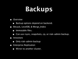 Backups
•   Overview

    •   Backup options depend on backend.
•   Bitcask, LevelDB, & Merge_Index

    •   Immutable ﬁles.

    •   Can use rsync, snapshots, cp, or riak-admin backup.
•   Innostore

    •   Only riak-admin backup
•   Enterprise Replication

    •   Mirror to another cluster.
 