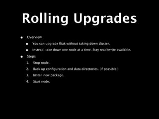 Rolling Upgrades
•   Overview

    •    You can upgrade Riak without taking down cluster.

    •    Instead, take down one node at a time. Stay read/write available.

•   Steps
    1.   Stop node.
    2.   Back up conﬁguration and data directories. (If possible.)
    3.   Install new package.

    4.   Start node.
 