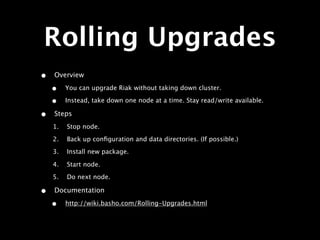 Rolling Upgrades
•   Overview

    •    You can upgrade Riak without taking down cluster.

    •    Instead, take down one node at a time. Stay read/write available.

•   Steps
    1.   Stop node.
    2.   Back up conﬁguration and data directories. (If possible.)
    3.   Install new package.

    4.   Start node.
    5.   Do next node.

•   Documentation

    •    http://wiki.basho.com/Rolling-Upgrades.html
 