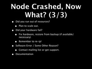 Node Crashed, Now
   What? (3/3)
•   Did you run out of resources?

    •   Plan to scale out.

•   Did your hardware fail?

    •   Fix hardware, restore from backup (if available/
        necessary)

    •   Remember to re-ip!

•   Software Error / Some Other Reason?

    •   Contact mailing list or get support.

•   Documentation
 