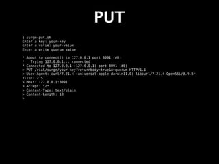 PUT
$ surge-put.sh
Enter a key: your-key
Enter a value: your-value
Enter a write quorum value:

* About to connect() to 127.0.0.1 port 8091 (#0)
*   Trying 127.0.0.1... connected
* Connected to 127.0.0.1 (127.0.0.1) port 8091 (#0)
> PUT /riak/surge/your-key?returnbody=true&w=quorum HTTP/1.1
> User-Agent: curl/7.21.4 (universal-apple-darwin11.0) libcurl/7.21.4 OpenSSL/0.9.8r
zlib/1.2.5
> Host: 127.0.0.1:8091
> Accept: */*
> Content-Type: text/plain
> Content-Length: 10
>
 