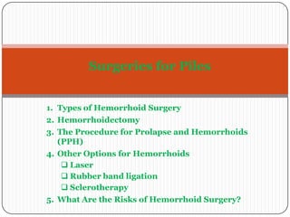 Surgeries for Piles
1. Types of Hemorrhoid Surgery
2. Hemorrhoidectomy
3. The Procedure for Prolapse and Hemorrhoids
(PPH)
4. Other Options for Hemorrhoids
 Laser
 Rubber band ligation
 Sclerotherapy
5. What Are the Risks of Hemorrhoid Surgery?

 