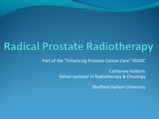 Part of the “Enhancing Prostate Cancer Care” MOOC 
Catherine Holborn 
Senior Lecturer in Radiotherapy & Oncology 
Sheffield Hallam University 
 