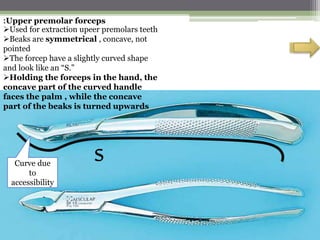 :Upper premolar forceps
Used for extraction upeer premolars teeth
Beaks are symmetrical , concave, not
pointed
The forcep have a slightly curved shape
and look like an “S.”
Holding the forceps in the hand, the
concave part of the curved handle
faces the palm , while the concave
part of the beaks is turned upwards
sCurve due
to
accessibility
 