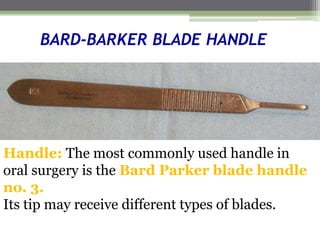 BARD-BARKER BLADE HANDLE
Handle: The most commonly used handle in
oral surgery is the Bard Parker blade handle
no. 3.
Its tip may receive different types of blades.
 