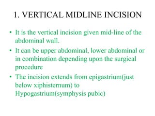 1. VERTICAL MIDLINE INCISION
• It is the vertical incision given mid-line of the
abdominal wall.
• It can be upper abdominal, lower abdominal or
in combination depending upon the surgical
procedure
• The incision extends from epigastrium(just
below xiphisternum) to
Hypogastrium(symphysis pubic)
 