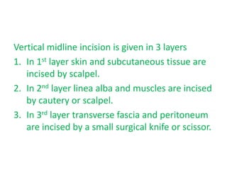 Vertical midline incision is given in 3 layers
1. In 1st layer skin and subcutaneous tissue are
incised by scalpel.
2. In 2nd layer linea alba and muscles are incised
by cautery or scalpel.
3. In 3rd layer transverse fascia and peritoneum
are incised by a small surgical knife or scissor.
 