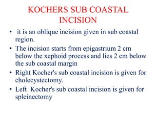 KOCHERS SUB COASTAL
INCISION
• it is an oblique incision given in sub coastal
region.
• The incision starts from epigastrium 2 cm
below the xephoid process and lies 2 cm below
the sub coastal margin
• Right Kocher's sub coastal incision is given for
cholecystectomy.
• Left Kocher's sub coastal incision is given for
spleinectomy
 