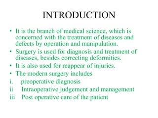 INTRODUCTION
• It is the branch of medical science, which is
concerned with the treatment of diseases and
defects by operation and manipulation.
• Surgery is used for diagnosis and treatment of
diseases, besides correcting deformities.
• It is also used for reappear of injuries.
• The modern surgery includes
i. preoperative diagnosis
ii Intraoperative judgement and management
iii Post operative care of the patient
 