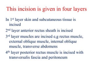 This incision is given in four layers
In 1st layer skin and subcutaneous tissue is
incised
2nd layer anterior rectus sheath is incised
3rd layer muscles are incised e,g rectus muscle,
external oblique muscle, internal oblique
muscle, transverse abdomens
4th layer posterior rectus muscle is incised with
transversalis fascia and peritoneum
 