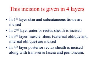 This incision is given in 4 layers
• In 1st layer skin and subcutaneous tissue are
incised
• In 2nd layer anterior rectus sheath is incised.
• In 3rd layer muscle fibers (external oblique and
internal oblique) are incised
• In 4th layer posterior rectus sheath is incised
along with transverse fascia and peritoneum.
 