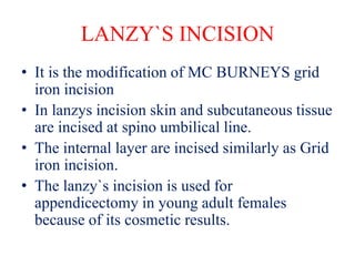 LANZY`S INCISION
• It is the modification of MC BURNEYS grid
iron incision
• In lanzys incision skin and subcutaneous tissue
are incised at spino umbilical line.
• The internal layer are incised similarly as Grid
iron incision.
• The lanzy`s incision is used for
appendicectomy in young adult females
because of its cosmetic results.
 