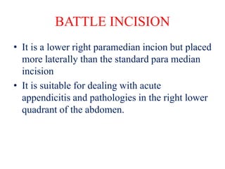 BATTLE INCISION
• It is a lower right paramedian incion but placed
more laterally than the standard para median
incision
• It is suitable for dealing with acute
appendicitis and pathologies in the right lower
quadrant of the abdomen.
 