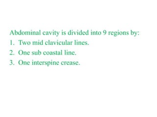 Abdominal cavity is divided into 9 regions by:
1. Two mid clavicular lines.
2. One sub coastal line.
3. One interspine crease.
 
