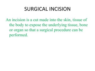 SURGICAL INCISION
An incision is a cut made into the skin, tissue of
the body to expose the underlying tissue, bone
or organ so that a surgical procedure can be
performed.
 