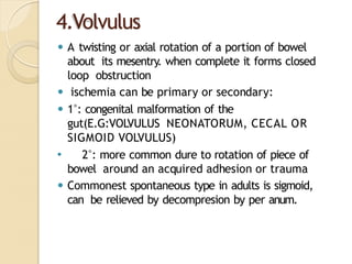 4.Volvulus
⚫ A twisting or axial rotation of a portion of bowel
about its mesentry. when complete it forms closed
loop obstruction
⚫ ischemia can be primary or secondary:
⚫ 1°: congenital malformation of the
gut(E.G:VOLVULUS NEONATORUM, CECAL OR
SIGMOID VOLVULUS)
⚫ 2°: more common dure to rotation of piece of
bowel around an acquired adhesion or trauma
⚫ Commonest spontaneous type in adults is sigmoid,
can be relieved by decompresion by per anum.
 