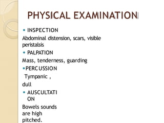 PHYSICAL EXAMINATION
⚫ INSPECTION
Abdominal distension, scars, visible
peristalsis
⚫ PALPATION
Mass, tenderness, guarding
⚫PERCUSSION
Tympanic ,
dull
⚫ AUSCULTATI
ON
Bowels sounds
are high
pitched.
 