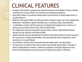 CLINICAL FEATURES
• Crampy, intermittent, progressive abdominal pain and inability to have a bowel
movement or to pass flatus are common presenting complaints.
• Vom-iting, bilious in proximal obstructions and feculent in distal obstruction, is
usually present.
• Patients with partial SBO can still pass flatus. Physical signs vary from abdominal
distention, localized or general tenderness, to obvious signs of peritonitis.
• Localization of pain and the presence of abdominal surgical scars, hernia, or
masses may provide clues to the site of obstruction.
• The abdomen may be tympanitic to percussion. Active, high-pitched bowel
sounds can be heard in mechanical SBO.
• Bowel sounds may be diminished or absent if the obstruction has been present
for many hours. Rectal examination may demonstrate fecal impaction, rectal
carcinoma, or occult blood.
• Key features of ileus and mechanical bowel obstruction are described :
• The presence of stool in the rectum does not exclude obstruction. Consider a
pelvic examination in women. Systemic symptoms and signs depend on the
extent of dehydration and the presence of bowel necrosis or infection.
 