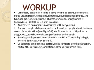 WORKUP
• Laboratory tests may include a complete blood count, electrolytes,
blood urea nitrogen, creatinine, lactate levels, coagulation profile, and
type and cross-match. Suspect abscess, gangrene, or peritonitis if
leukocytosis >20,000 or left shift is noted.
• An elevated hematocrit is consistent with dehydration.
• Flat and upright abdominal radiographs and an upright chest x-ray can
screen for obstruction (see Fig. 45-1), confirm severe constipation, or
diag_x0002_nose hollow viscous perforation with free air.
• The diagnostic procedure of choice in the ED is CT scanning using IV
and oral contrast when possible.
• CT scanning can delineate partial versus complete bowel obstruction,
partial SBO versus ileus, and strangulated versus simple SBO.
 