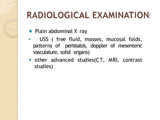 RADIOLOGICAL EXAMINATION
⚫ Plain abdominal X ray
⚫ USS ( free fluid, masses, mucosal folds,
patterns of peristalsis, doppler of mesenteric
vasculature, solid organs)
⚫ other advanced studies(CT, MRI, contrast
studies)
 