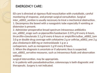 ED care is directed at vigorous fluid resuscitation with crystalloids, careful
monitoring of response, and prompt surgical consultation. Surgical
inter_x0002_vention is usually necessary to treat a mechanical obstruction.
1. Decompress the bowel with a nasogastric tube especially if vomiting or
distension is present.
2. Administer preoperative broad-spectrum intravenous antibiotics
cov_x0002_erage such as piperacillin/tazobactam 3.375 g IV every 6 hours,
tircarcillin-clavulanate 3.1 g IV every 6 hours or ampicillin/sulbac_x0002_tam
3.0 g or double drug coverage with cefotaxime 2 g or ceftriax_x0002_one 2 g
plus clindamycin 600 mg or metronidazole 1 g or a
carbapenem, such as meropenem 1 g IV every 8 hours.
3. When the diagnosis is uncertain or if adynamic ileus is suspected,
con_x0002_servative measures, such as intravenous fluids and observation
without
surgical intervention, may be appropriate.
4. In patients with pseudoobstruction, colonoscopy is both diagnostic and
therapeutic. Surgery is not indicated.
EMERGENCY CARE:
 