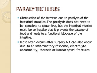 PARALYTIC ILEUS
⚫ Obstruction of the intestine due to paralysis of the
intestinal muscles.The paralysis does not need to
be complete to cause ileus, but the intestinal muscles
must be so inactive that it prevents the passage of
food and leads to a functional blockage of the
intestine.
⚫ Most often occurs after surgery but can also occur
due to an inflammatory response, electrolyte
abnormality, thoracic or lumbar spinal fractures
 