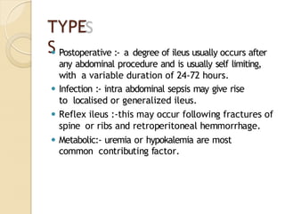 TYPE
S
⚫ Postoperative :- a degree of ileus usually occurs after
any abdominal procedure and is usually self limiting,
with a variable duration of 24-72 hours.
⚫ Infection :- intra abdominal sepsis may give rise
to localised or generalized ileus.
⚫ Reflex ileus :-this may occur following fractures of
spine or ribs and retroperitoneal hemmorrhage.
⚫ Metabolic:- uremia or hypokalemia are most
common contributing factor.
 